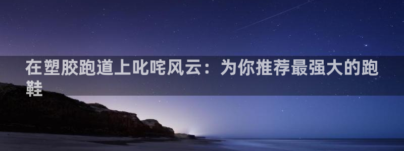 尊龙人生就是博旧版网址：在塑胶跑道上叱咤风云：为你推荐最强大的跑
鞋