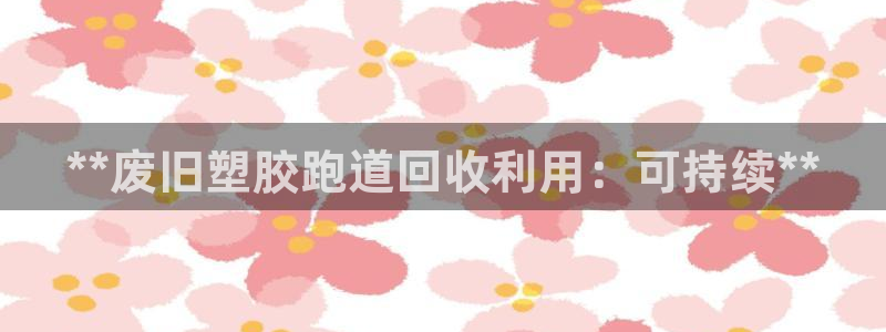 凯时官网联系方式：**废旧塑胶跑道回收利用：可持续*