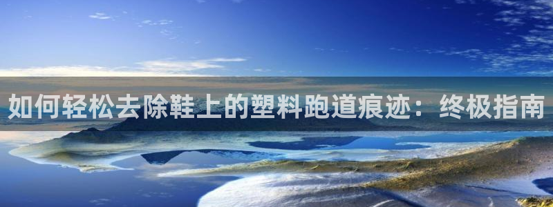 尊龙人生就是博首页入口：如何轻松去除鞋上的塑料跑道痕迹：终极指南