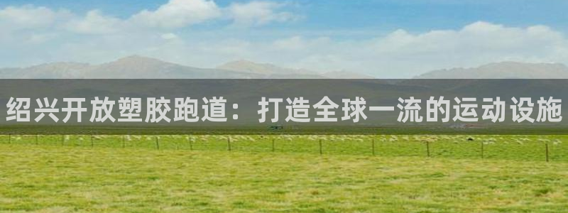 尊龙内地：绍兴开放塑胶跑道：打造全球一流的运动设施